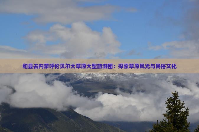 和县去内蒙呼伦贝尔大草原大型旅游团：探索草原风光与民俗文化