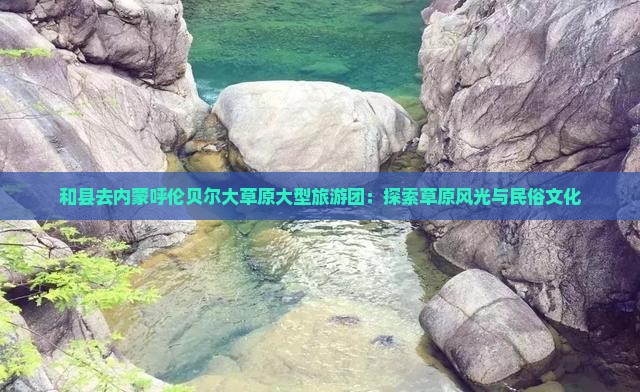 和县去内蒙呼伦贝尔大草原大型旅游团：探索草原风光与民俗文化