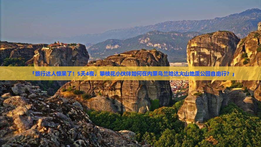 「旅行达人惊呆了！5天4夜，攀枝花小伙伴如何在内蒙乌兰哈达火山地质公园自由行？」