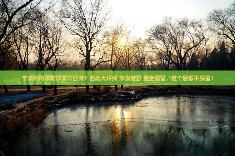宁波到内蒙响沙湾六日游？西北大环线+沙漠越野+星空露营，这个暑假不踩雷！