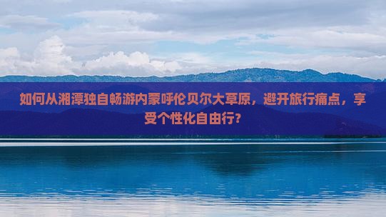 如何从湘潭独自畅游内蒙呼伦贝尔大草原，避开旅行痛点，享受个性化自由行？