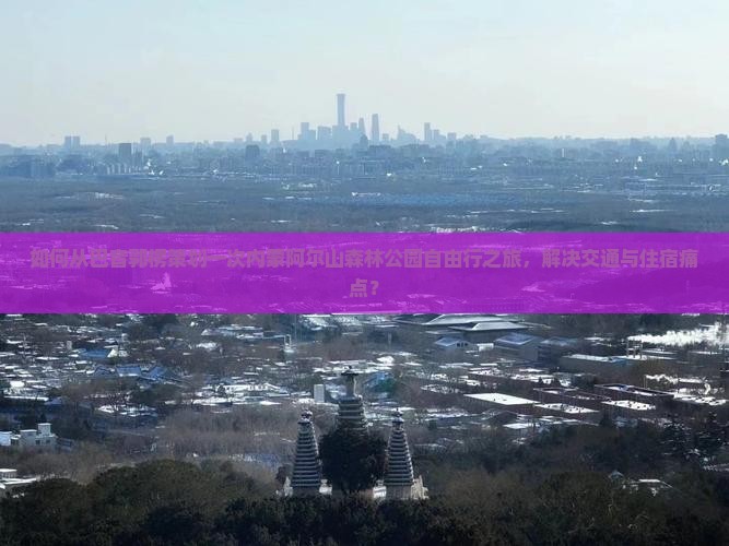 如何从巴音郭楞策划一次内蒙阿尔山森林公园自由行之旅，解决交通与住宿痛点？