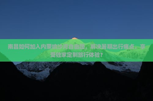 南昌如何加入内蒙响沙湾自由团，解决暑期出行痛点，享受独家定制旅行体验？