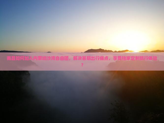 南昌如何加入内蒙响沙湾自由团，解决暑期出行痛点，享受独家定制旅行体验？