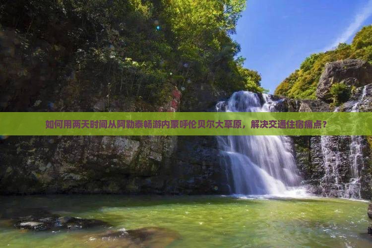 如何用两天时间从阿勒泰畅游内蒙呼伦贝尔大草原，解决交通住宿痛点？