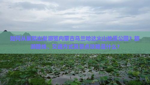 如何从襄樊出发游览内蒙古乌兰哈达火山地质公园？旅游路线、交通方式及景点攻略是什么？