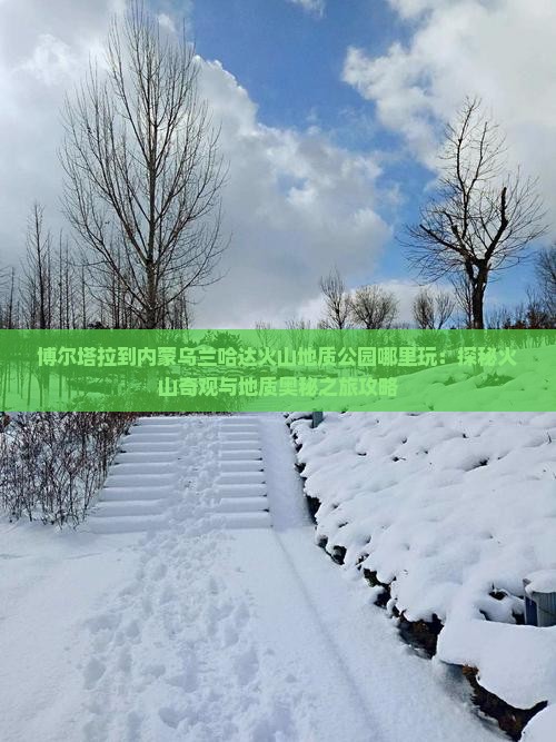 博尔塔拉到内蒙乌兰哈达火山地质公园哪里玩：探秘火山奇观与地质奥秘之旅攻略