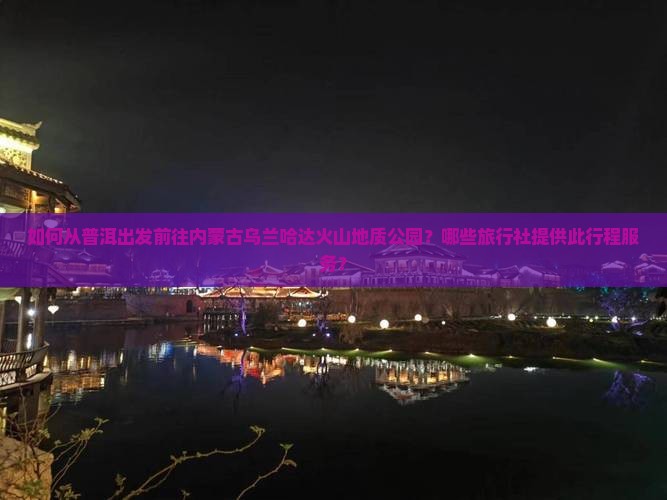 如何从普洱出发前往内蒙古乌兰哈达火山地质公园？哪些旅行社提供此行程服务？