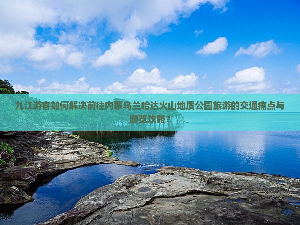 九江游客如何解决前往内蒙乌兰哈达火山地质公园旅游的交通痛点与游览攻略？