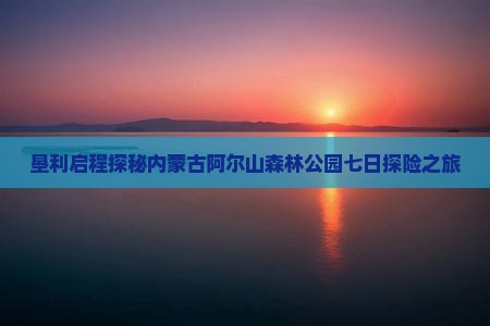 垦利启程探秘内蒙古阿尔山森林公园七日探险之旅