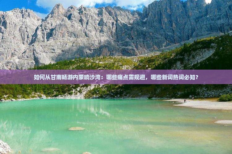 如何从甘南畅游内蒙响沙湾：哪些痛点需规避，哪些新词热词必知？