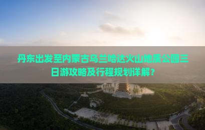 丹东出发至内蒙古乌兰哈达火山地质公园三日游攻略及行程规划详解？