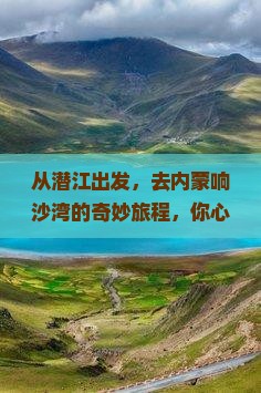 从潜江出发，去内蒙响沙湾的奇妙旅程，你心动了吗？