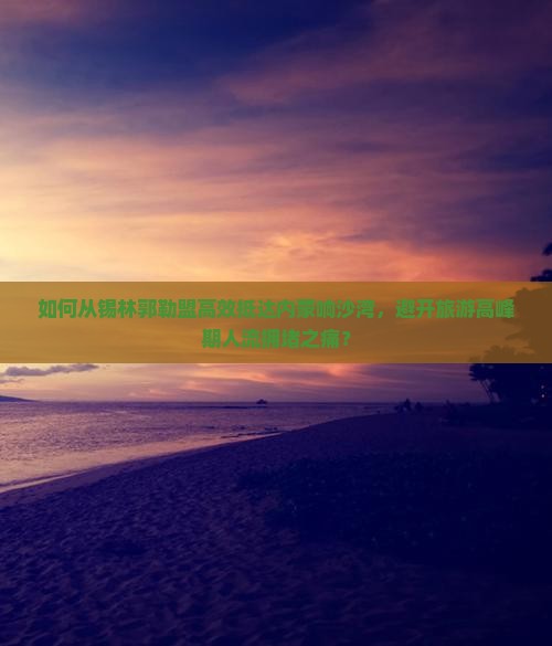 如何从锡林郭勒盟高效抵达内蒙响沙湾，避开旅游高峰期人流拥堵之痛？