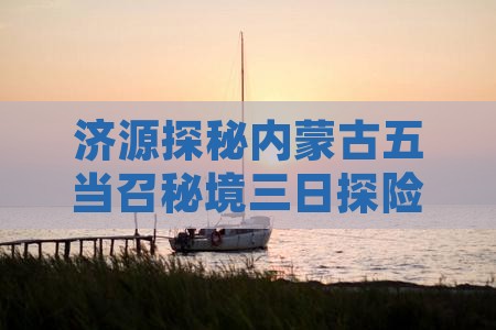 济源探秘内蒙古五当召秘境三日探险之旅