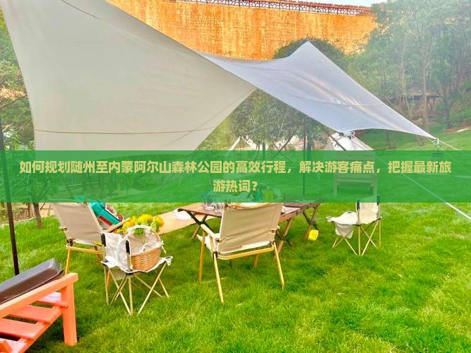 如何规划随州至内蒙阿尔山森林公园的高效行程，解决游客痛点，把握最新旅游热词？