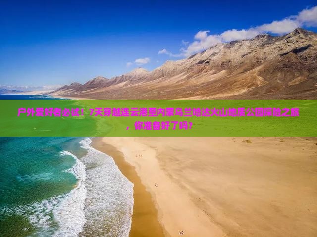 户外爱好者必试！7天穿越连云港至内蒙乌兰哈达火山地质公园探险之旅，你准备好了吗？