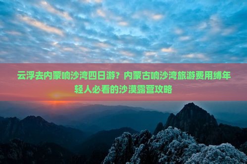 云浮去内蒙响沙湾四日游？内蒙古响沙湾旅游费用缚年轻人必看的沙漠露营攻略