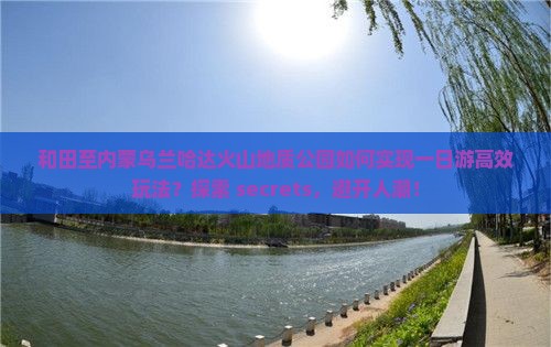 和田至内蒙乌兰哈达火山地质公园如何实现一日游高效玩法？探索 secrets，避开人潮！