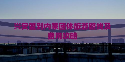 兴安盟到内蒙团体旅游路线及费用攻略