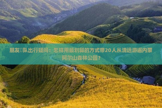 朋友團队出行疑问：怎样用最划算的方式带20人从清远游遍内蒙阿尔山森林公园？