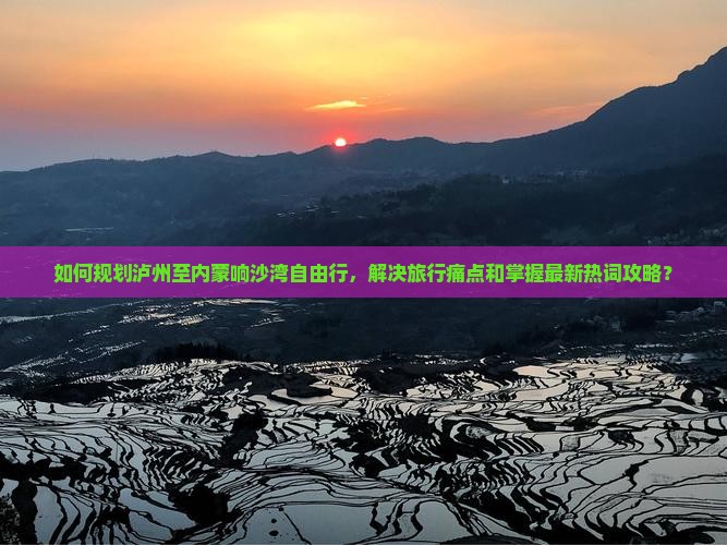 如何规划泸州至内蒙响沙湾自由行，解决旅行痛点和掌握最新热词攻略？