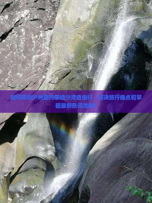 如何规划泸州至内蒙响沙湾自由行，解决旅行痛点和掌握最新热词攻略？