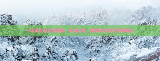 一场说走就走的冒险：永州出发，内蒙响沙湾的日间奇遇！