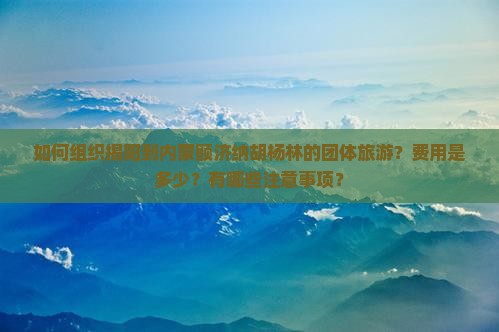 如何组织揭阳到内蒙额济纳胡杨林的团体旅游？费用是多少？有哪些注意事项？