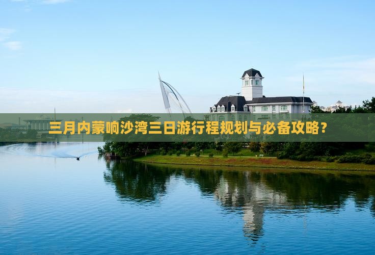 三月内蒙响沙湾三日游行程规划与必备攻略？