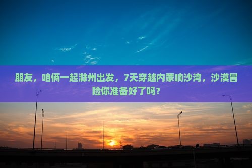 朋友，咱俩一起滁州出发，7天穿越内蒙响沙湾，沙漠冒险你准备好了吗？