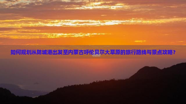 如何规划从防城港出发至内蒙古呼伦贝尔大草原的旅行路线与景点攻略？
