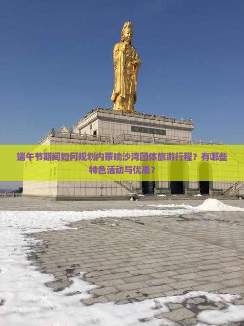 端午节期间如何规划内蒙响沙湾团体旅游行程？有哪些特色活动与优惠？