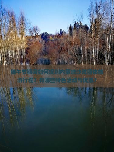 端午节期间如何规划内蒙响沙湾团体旅游行程？有哪些特色活动与优惠？