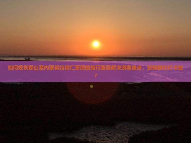 如何规划保山至内蒙希拉穆仁草原的旅行路犀解决游客痛点，玩转网红打卡地？