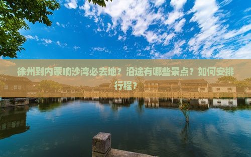 徐州到内蒙响沙湾必去地？沿途有哪些景点？如何安排行程？