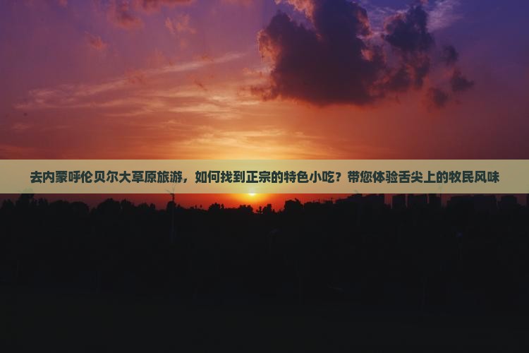 去内蒙呼伦贝尔大草原旅游，如何找到正宗的特色小吃？带您体验舌尖上的牧民风味