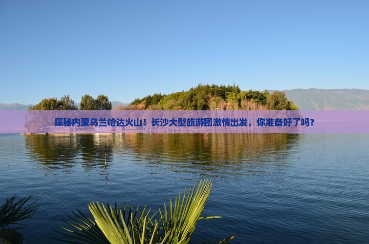长沙去内蒙乌兰哈达火山地质公园大型旅游团