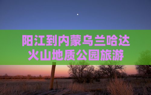 阳江去内蒙乌兰哈达火山地质公园旅行社