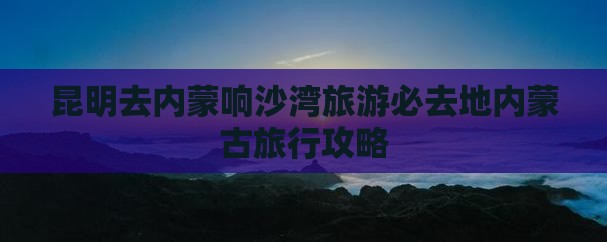 昆明去内蒙响沙湾必去地