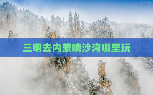 三明去内蒙响沙湾哪里玩