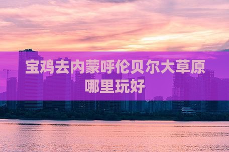 宝鸡去内蒙呼伦贝尔大草原哪里玩