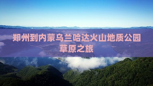 郑州到内蒙乌兰哈达火山地质公园团体旅游