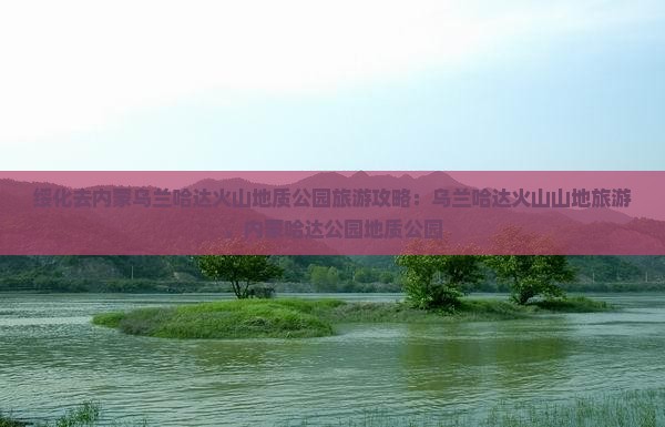 绥化去内蒙乌兰哈达火山地质公园旅行社