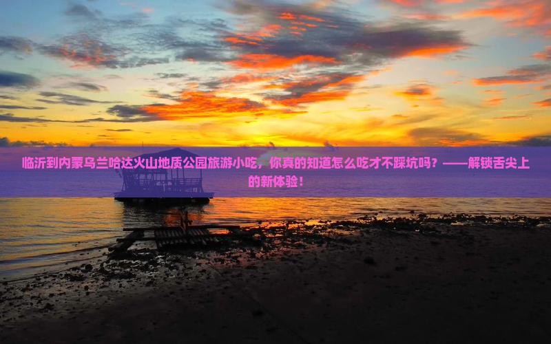 临沂到内蒙乌兰哈达火山地质公园旅游小吃 临沂到内蒙乌兰哈达火山地质公园旅游小吃