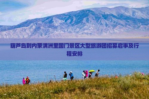葫芦岛到内蒙满洲里国门景区大型旅游团招募启事及行程安排