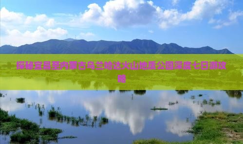 探秘宜昌至内蒙古乌兰哈达火山地质公园深度七日游攻略