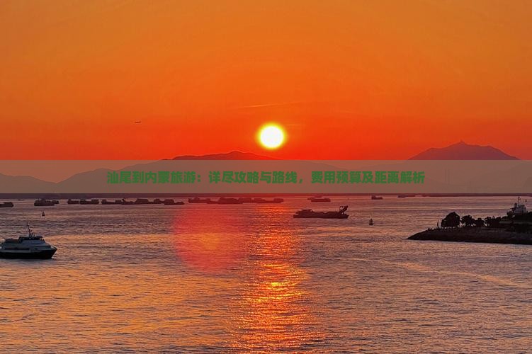 汕尾到内蒙旅游：详尽攻略与路线，费用预算及距离解析