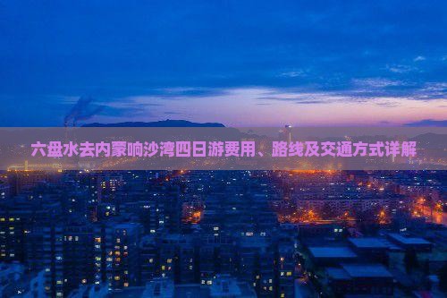 六盘水去内蒙响沙湾四日游费用、路线及交通方式详解