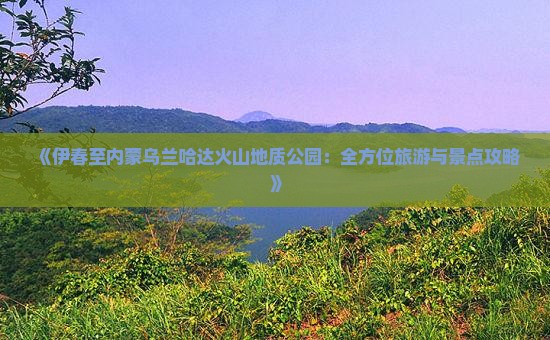 《伊春至内蒙乌兰哈达火山地质公园：全方位旅游与景点攻略》